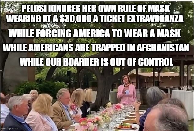 Hypocrisy | PELOSI IGNORES HER OWN RULE OF MASK WEARING AT A $30,000 A TICKET EXTRAVAGANZA; WHILE FORCING AMERICA TO WEAR A MASK; WHILE AMERICANS ARE TRAPPED IN AFGHANISTAN; WHILE OUR BOARDER IS OUT OF CONTROL | image tagged in nancy pelosi,democrats,liberal hypocrisy,masks,memes,wake up | made w/ Imgflip meme maker