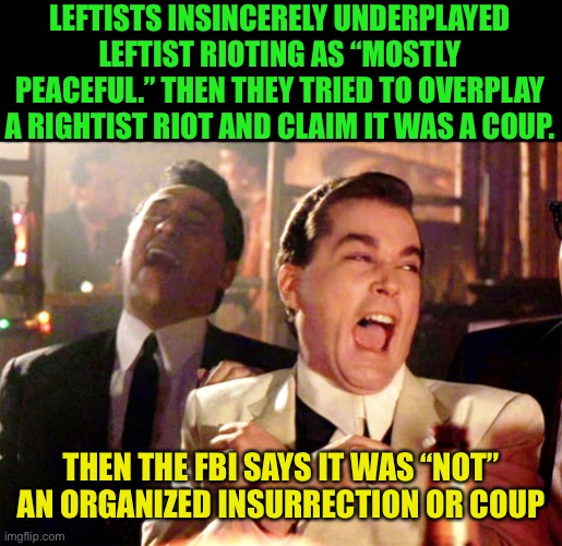 And then he says, “It was a Coup” | LEFTISTS INSINCERELY UNDERPLAYED LEFTIST RIOTING AS “MOSTLY PEACEFUL.” THEN THEY TRIED TO OVERPLAY A RIGHTIST RIOT AND CLAIM IT WAS A COUP. THEN THE FBI SAYS IT WAS “NOT” AN ORGANIZED INSURRECTION OR COUP | image tagged in memes,good fellas hilarious,leftists are dumb,liars tell lies,democrats are liars | made w/ Imgflip meme maker