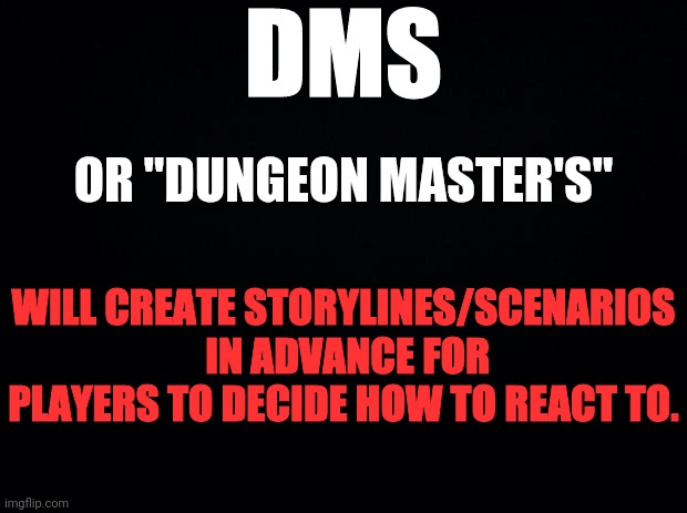 Black background | DMS; OR "DUNGEON MASTER'S"; WILL CREATE STORYLINES/SCENARIOS
 IN ADVANCE FOR PLAYERS TO DECIDE HOW TO REACT TO. | image tagged in black background | made w/ Imgflip meme maker