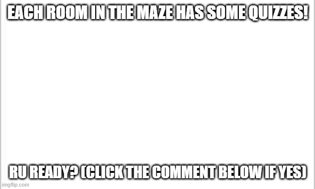 white background | EACH ROOM IN THE MAZE HAS SOME QUIZZES! RU READY? (CLICK THE COMMENT BELOW IF YES) | image tagged in white background | made w/ Imgflip meme maker