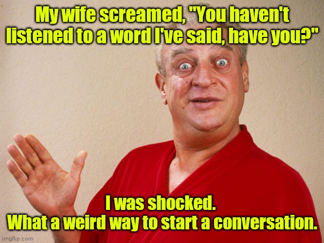 What? | My wife screamed, "You haven't listened to a word I've said, have you?"; I was shocked. 
What a weird way to start a conversation. | image tagged in rodney dangerfield,funny | made w/ Imgflip meme maker