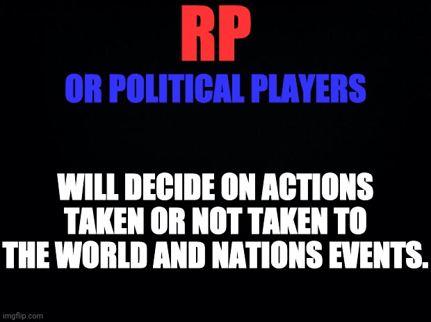 Black background | RP WILL DECIDE ON ACTIONS TAKEN OR NOT TAKEN TO THE WORLD AND NATIONS EVENTS. OR POLITICAL PLAYERS | image tagged in black background | made w/ Imgflip meme maker