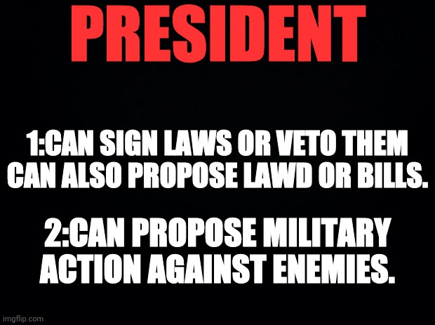Black background | PRESIDENT 1:CAN SIGN LAWS OR VETO THEM CAN ALSO PROPOSE LAWD OR BILLS. 2:CAN PROPOSE MILITARY ACTION AGAINST ENEMIES. | image tagged in black background | made w/ Imgflip meme maker