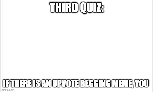 white background | THIRD QUIZ:; IF THERE IS AN UPVOTE BEGGING MEME, YOU | image tagged in white background | made w/ Imgflip meme maker