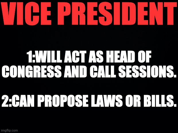 Black background | VICE PRESIDENT 1:WILL ACT AS HEAD OF CONGRESS AND CALL SESSIONS. 2:CAN PROPOSE LAWS OR BILLS. | image tagged in black background | made w/ Imgflip meme maker