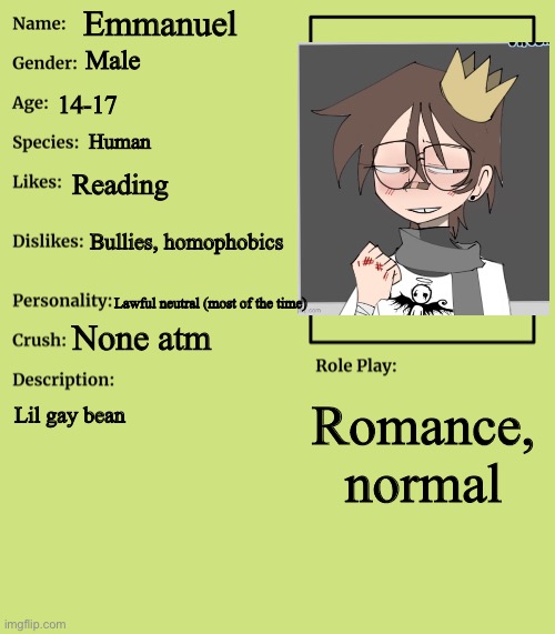 :D | Emmanuel; Male; 14-17; Human; Reading; Bullies, homophobics; Lawful neutral (most of the time); None atm; Romance, normal; Lil gay bean | image tagged in rp stream oc showcase | made w/ Imgflip meme maker