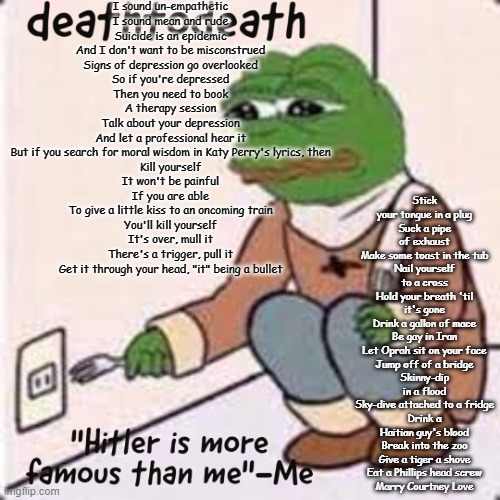 dont kill yourself btw it just a song | I sound un-empathetic
I sound mean and rude
Suicide is an epidemic
And I don't want to be misconstrued
Signs of depression go overlooked
So if you're depressed
Then you need to book
A therapy session
Talk about your depression
And let a professional hear it
But if you search for moral wisdom in Katy Perry's lyrics, then

Kill yourself
It won't be painful
If you are able
To give a little kiss to an oncoming train
You'll kill yourself
It's over, mull it
There's a trigger, pull it
Get it through your head, "it" being a bullet; Stick your tongue in a plug
Suck a pipe of exhaust
Make some toast in the tub
Nail yourself to a cross
Hold your breath 'til it's gone
Drink a gallon of mace
Be gay in Iran
Let Oprah sit on your face
Jump off of a bridge
Skinny-dip in a flood
Sky-dive attached to a fridge
Drink a Haitian guy's blood
Break into the zoo
Give a tiger a shove
Eat a Phillips head screw
Marry Courtney Love | image tagged in deathtodeath template | made w/ Imgflip meme maker