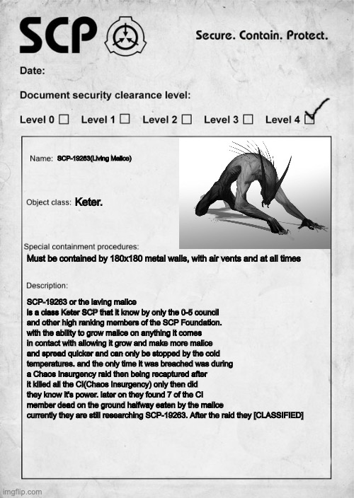 SCP document | SCP-19263(Living Malice); Keter. Must be contained by 180x180 metal walls, with air vents and at all times; SCP-19263 or the laving malice is a class Keter SCP that it know by only the 0-5 council and other high ranking members of the SCP Foundation. with the ability to grow malice on anything it comes in contact with allowing it grow and make more malice and spread quicker and can only be stopped by the cold temperatures. and the only time it was breached was during a Chaos Insurgency raid then being recaptured after it killed all the CI(Chaos Insurgency) only then did they know it's power. later on they found 7 of the CI member dead on the ground halfway eaten by the malice currently they are still researching SCP-19263. After the raid they [CLASSIFIED] | image tagged in scp document | made w/ Imgflip meme maker