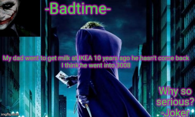 /j | My dad went to get milk at IKEA 10 years ago he hasn't come back

I think he went into 3008 | image tagged in badtime joker temp | made w/ Imgflip meme maker