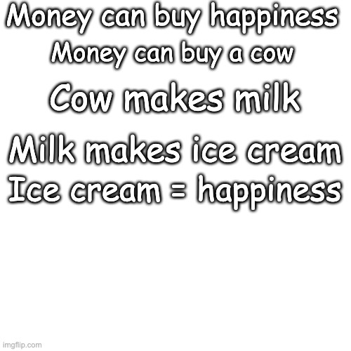 money can buy happiness | Money can buy happiness; Money can buy a cow; Cow makes milk; Milk makes ice cream; Ice cream = happiness | image tagged in memes,blank transparent square | made w/ Imgflip meme maker