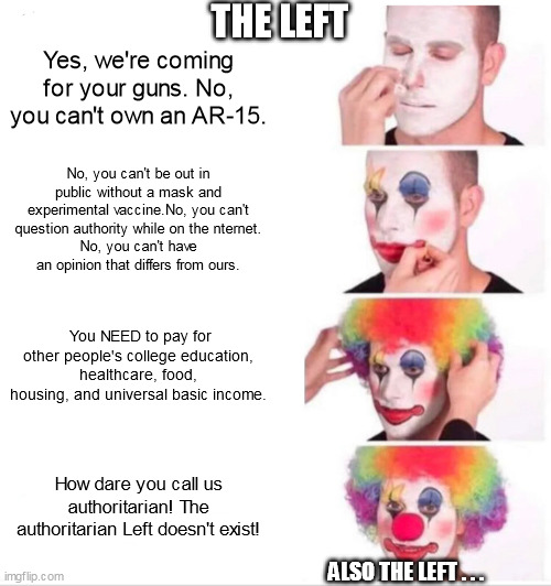 Clown Applying Makeup Meme | THE LEFT; Yes, we're coming for your guns. No, you can't own an AR-15. No, you can't be out in public without a mask and experimental vaccine.No, you can't question authority while on the nternet.
No, you can't have an opinion that differs from ours. You NEED to pay for other people's college education, healthcare, food, housing, and universal basic income. How dare you call us authoritarian! The authoritarian Left doesn't exist! ALSO THE LEFT . . . | image tagged in memes,clown applying makeup | made w/ Imgflip meme maker