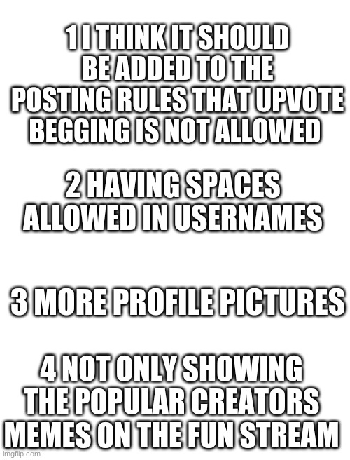 please add the features!! |  1 I THINK IT SHOULD BE ADDED TO THE POSTING RULES THAT UPVOTE BEGGING IS NOT ALLOWED; 2 HAVING SPACES ALLOWED IN USERNAMES; 3 MORE PROFILE PICTURES; 4 NOT ONLY SHOWING THE POPULAR CREATORS MEMES ON THE FUN STREAM | image tagged in blank white template | made w/ Imgflip meme maker