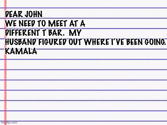 Honest letter | DEAR JOHN
WE NEED TO MEET AT A DIFFERENT T BAR.  MY HUSBAND FIGURED OUT WHERE I’VE BEEN GOING.
KAMALA | image tagged in honest letter | made w/ Imgflip meme maker