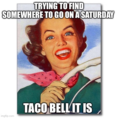 Vintage '50s woman driver | TRYING TO FIND SOMEWHERE TO GO ON A SATURDAY; TACO BELL IT IS | image tagged in vintage '50s woman driver | made w/ Imgflip meme maker