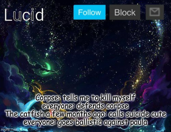 Corpse: tells me to kill myself
everyone: defends corpse
The catfish a few months ago: calls suicide cute
everyone: goes ballistic against paula | image tagged in lucid | made w/ Imgflip meme maker