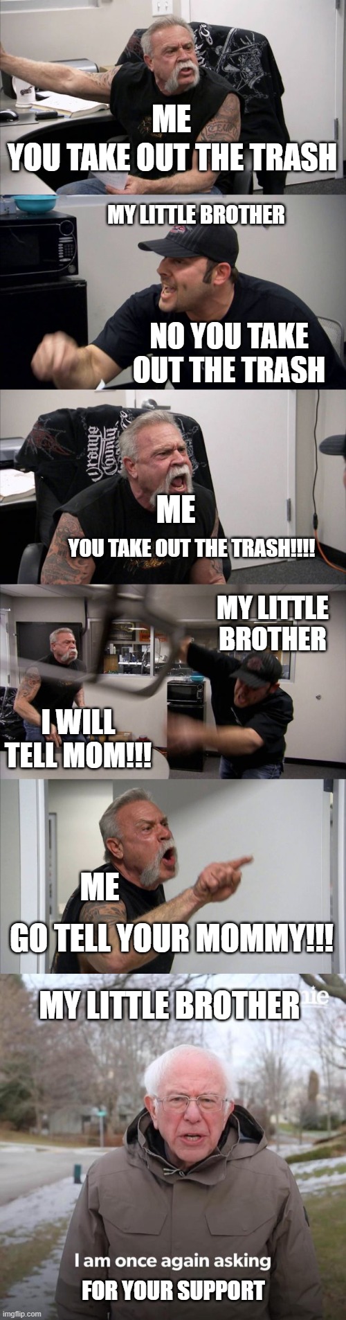 Anyone Relate ? | ME; YOU TAKE OUT THE TRASH; MY LITTLE BROTHER; NO YOU TAKE OUT THE TRASH; ME; YOU TAKE OUT THE TRASH!!!! MY LITTLE BROTHER; I WILL TELL MOM!!! ME; GO TELL YOUR MOMMY!!! MY LITTLE BROTHER; FOR YOUR SUPPORT | image tagged in memes,american chopper argument,bernie i am once again asking for your support,lol,meme,catematic | made w/ Imgflip meme maker