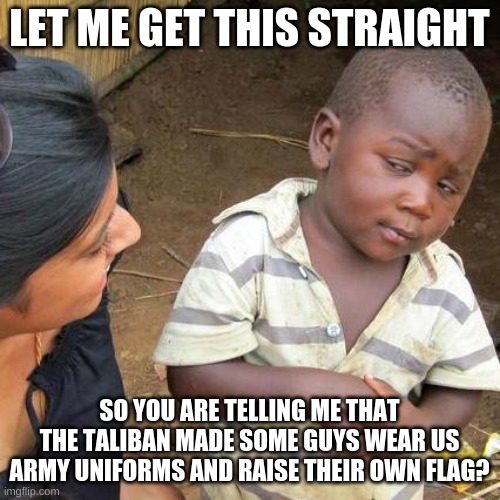 Third World Skeptical Kid Meme | LET ME GET THIS STRAIGHT SO YOU ARE TELLING ME THAT THE TALIBAN MADE SOME GUYS WEAR US ARMY UNIFORMS AND RAISE THEIR OWN FLAG? | image tagged in memes,third world skeptical kid | made w/ Imgflip meme maker