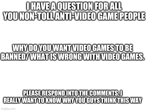 Please answer me. | I HAVE A QUESTION FOR ALL YOU NON-TOLL ANTI-VIDEO GAME PEOPLE; WHY DO YOU WANT VIDEO GAMES TO BE BANNED/ WHAT IS WRONG WITH VIDEO GAMES. PLEASE RESPOND INTO THE COMMENTS, I REALLY WANT TO KNOW WHY YOU GUYS THINK THIS WAY | image tagged in blank white template | made w/ Imgflip meme maker