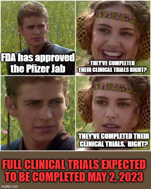 Anakin and Padme | FDA has approved the Pfizer Jab; THEY'VE COMPLETED THEIR CLINICAL TRIALS RIGHT? THEY'VE COMPLETED THEIR CLINICAL TRIALS.  RIGHT? FULL CLINICAL TRIALS EXPECTED TO BE COMPLETED MAY 2, 2023 | image tagged in anakin and padme | made w/ Imgflip meme maker