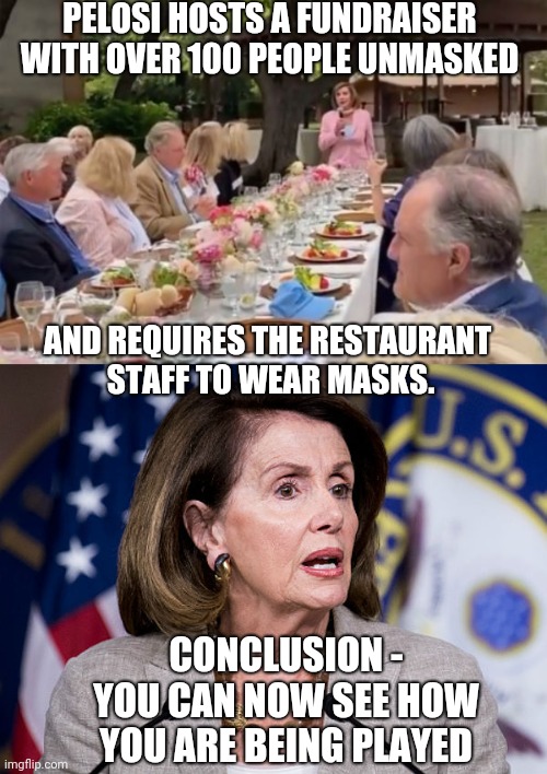 Pelosi The Liar | PELOSI HOSTS A FUNDRAISER WITH OVER 100 PEOPLE UNMASKED; AND REQUIRES THE RESTAURANT 
STAFF TO WEAR MASKS. CONCLUSION -
YOU CAN NOW SEE HOW YOU ARE BEING PLAYED | image tagged in nancy pelosi,covid-19,vaccine,liberals,democrats,cdc | made w/ Imgflip meme maker