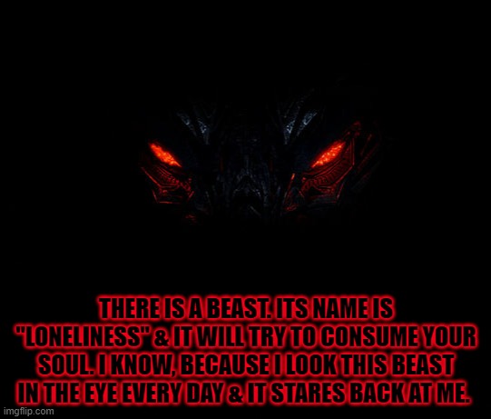 Loneliness |  THERE IS A BEAST. ITS NAME IS "LONELINESS" & IT WILL TRY TO CONSUME YOUR SOUL. I KNOW, BECAUSE I LOOK THIS BEAST IN THE EYE EVERY DAY & IT STARES BACK AT ME. | image tagged in loneliness,beast | made w/ Imgflip meme maker