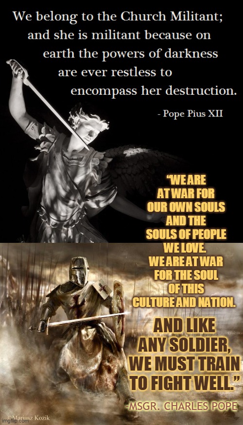 “WE ARE AT WAR FOR OUR OWN SOULS AND THE SOULS OF PEOPLE WE LOVE. 
WE ARE AT WAR FOR THE SOUL OF THIS CULTURE AND NATION. AND LIKE ANY SOLDIER, WE MUST TRAIN TO FIGHT WELL.”; -MSGR. CHARLES POPE | made w/ Imgflip meme maker