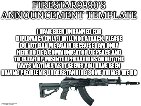 I am here to uphold the peace treaty. | I HAVE BEEN UNBANNED FOR DIPLOMACY ONLY. I WILL NOT ATTACK, PLEASE DO NOT BAN ME AGAIN BECAUSE I AM ONLY HERE TO BE A COMMUNICATOR OF PEACE AND TO CLEAR UP MISINTERPRETATIONS ABOUT THE AAA'S MOTIVES AS IT SEEMS YOU HAVE BEEN HAVING PROBLEMS UNDERSTANDING SOME THINGS WE DO | image tagged in firestar9990 announcement template better | made w/ Imgflip meme maker