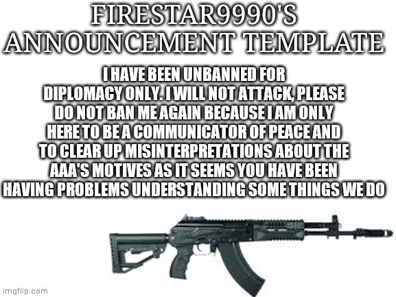 Firestar9990 announcement template (better) | I HAVE BEEN UNBANNED FOR DIPLOMACY ONLY. I WILL NOT ATTACK, PLEASE DO NOT BAN ME AGAIN BECAUSE I AM ONLY HERE TO BE A COMMUNICATOR OF PEACE AND TO CLEAR UP MISINTERPRETATIONS ABOUT THE AAA'S MOTIVES AS IT SEEMS YOU HAVE BEEN HAVING PROBLEMS UNDERSTANDING SOME THINGS WE DO | image tagged in firestar9990 announcement template better | made w/ Imgflip meme maker