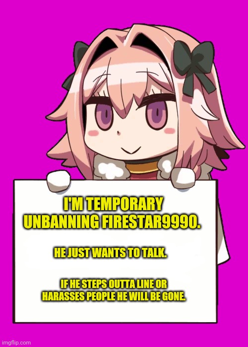 Astolfo announcement template | I'M TEMPORARY UNBANNING FIRESTAR9990. HE JUST WANTS TO TALK. IF HE STEPS OUTTA LINE OR HARASSES PEOPLE HE WILL BE GONE. | image tagged in astolfo,cute,anime boi,announcement,template,anime girls army | made w/ Imgflip meme maker