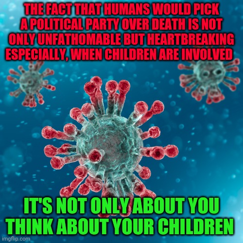 Covid-19 Coronavirus | THE FACT THAT HUMANS WOULD PICK A POLITICAL PARTY OVER DEATH IS NOT ONLY UNFATHOMABLE BUT HEARTBREAKING ESPECIALLY, WHEN CHILDREN ARE INVOLVED; IT'S NOT ONLY ABOUT YOU THINK ABOUT YOUR CHILDREN | image tagged in covid-19 coronavirus | made w/ Imgflip meme maker