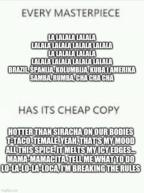 Every Masterpiece has its cheap copy | LA LALALA LALALA
LALALA LALALA LALALA LALALA
LA LALALA LALALA
LALALA LALALA LALALA LALALA
BRAZIL, ŠPANIJA, KOLUMBIJA, KUBA I AMERIKA
SAMBA, RUMBA, CHA CHA CHA; HOTTER THAN SIRACHA ON OUR BODIES
T-TACO, TEMALE, YEAH, THAT'S MY MOOD
ALL THIS SPICE, IT MELTS MY ICY EDGES...

MAMA-MAMACITA, TЕLL ME WHAT TO DO
LO-LA-LO-LA-LOCA, I'M BREAKING THE RULЕS | image tagged in every masterpiece has its cheap copy | made w/ Imgflip meme maker