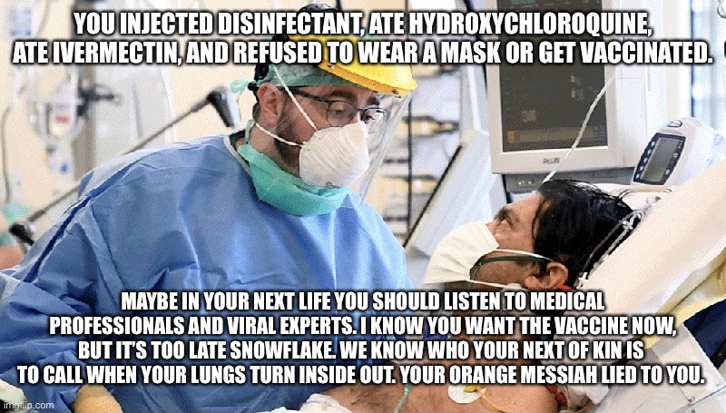 Covid patient | YOU INJECTED DISINFECTANT, ATE HYDROXYCHLOROQUINE, ATE IVERMECTIN, AND REFUSED TO WEAR A MASK OR GET VACCINATED. MAYBE IN YOUR NEXT LIFE YOU SHOULD LISTEN TO MEDICAL PROFESSIONALS AND VIRAL EXPERTS. I KNOW YOU WANT THE VACCINE NOW, BUT IT’S TOO LATE SNOWFLAKE. WE KNOW WHO YOUR NEXT OF KIN IS  TO CALL WHEN YOUR LUNGS TURN INSIDE OUT. YOUR ORANGE MESSIAH LIED TO YOU. | image tagged in covid patient | made w/ Imgflip meme maker