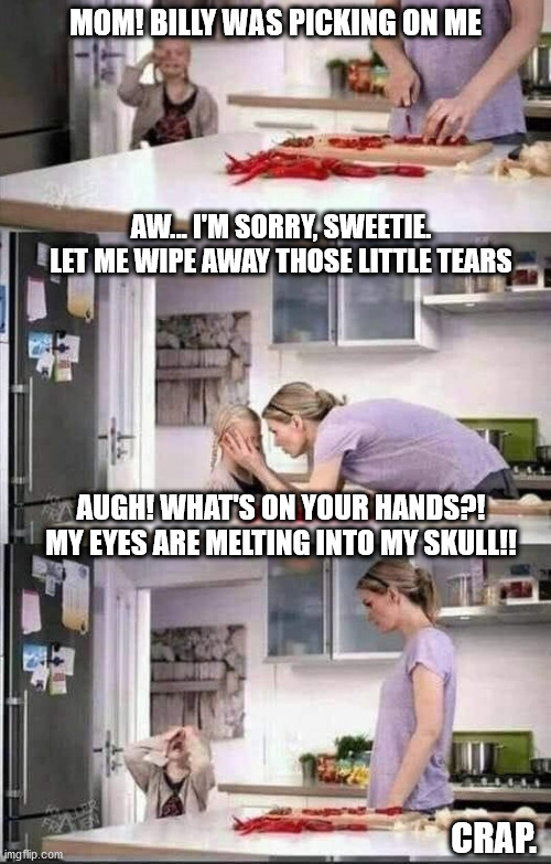 Wash Those Hands | MOM! BILLY WAS PICKING ON ME; AW... I'M SORRY, SWEETIE. LET ME WIPE AWAY THOSE LITTLE TEARS; AUGH! WHAT'S ON YOUR HANDS?! MY EYES ARE MELTING INTO MY SKULL!! CRAP. | image tagged in chili peppers | made w/ Imgflip meme maker