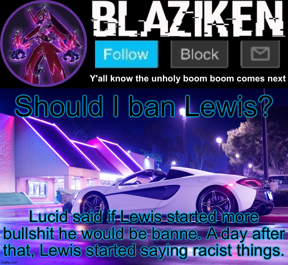 Idk. What do you think? | Should I ban Lewis? Lucid said if Lewis started more bullshit he would be banne. A day after that, Lewis started saying racist things. | image tagged in blaziken announcement template v4 | made w/ Imgflip meme maker