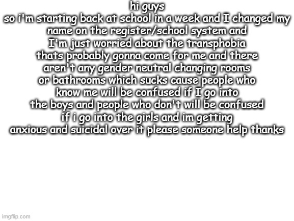 SOMEONE PLEASE HELP THANKS | hi guys
so i'm starting back at school in a week and I changed my name on the register/school system and I'm just worried about the transphobia thats probably gonna come for me and there aren't any gender neutral changing rooms or bathrooms which sucks cause people who know me will be confused if I go into the boys and people who don't will be confused if i go into the girls and im getting anxious and suicidal over it please someone help thanks | image tagged in blank white template,lgbtq | made w/ Imgflip meme maker