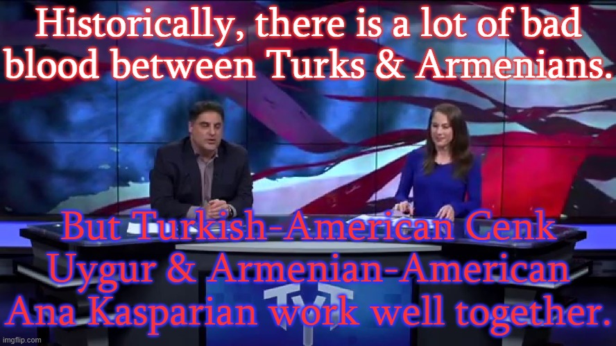 They seem like friends. | Historically, there is a lot of bad
blood between Turks & Armenians. But Turkish-American Cenk Uygur & Armenian-American Ana Kasparian work well together. | image tagged in the young turks uygur kasparian,inspirational,friendship,tolerance | made w/ Imgflip meme maker