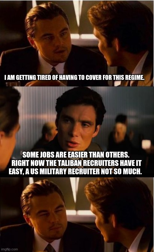 Do you have what it takes?  Join the ...never mind | I AM GETTING TIRED OF HAVING TO COVER FOR THIS REGIME. SOME JOBS ARE EASIER THAN OTHERS.  RIGHT NOW THE TALIBAN RECRUITERS HAVE IT EASY, A US MILITARY RECRUITER NOT SO MUCH. | image tagged in memes,recruiter is not longer a job,america in decline,taliban victors,us surrender,taliban joe biden | made w/ Imgflip meme maker