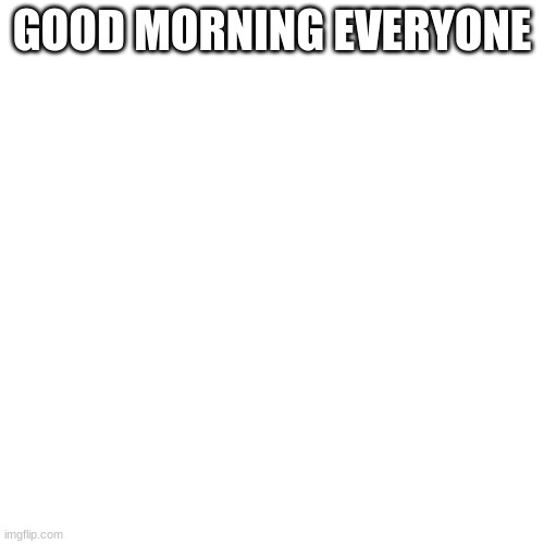 Good morning | GOOD MORNING EVERYONE | image tagged in memes,blank transparent square | made w/ Imgflip meme maker