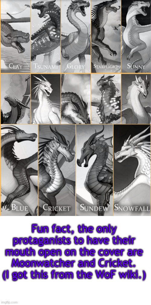Fun fact (BTW, I changed my name:) | Fun fact, the only protaganists to have their mouth open on the cover are Moonwatcher and Cricket.
(I got this from the WoF wiki.) | image tagged in blank white template,wof,wings of fire | made w/ Imgflip meme maker