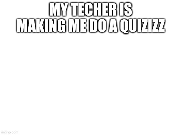 help me | MY TECHER IS MAKING ME DO A QUIZIZZ | image tagged in blank white template | made w/ Imgflip meme maker