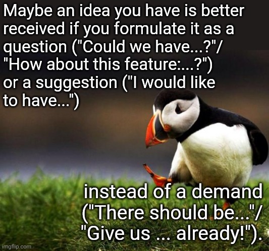 Might just be me, but... | Maybe an idea you have is better
received if you formulate it as a
question ("Could we have...?"/
"How about this feature:...?")
or a suggestion ("I would like
to have..."); instead of a demand
("There should be..."/
"Give us ... already!"). | image tagged in memes,unpopular opinion puffin | made w/ Imgflip meme maker