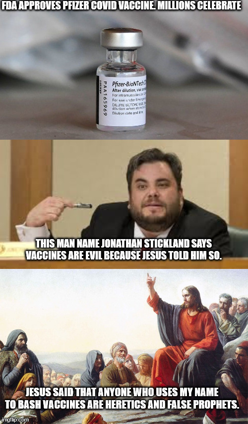 Covid Vaccines approved | FDA APPROVES PFIZER COVID VACCINE. MILLIONS CELEBRATE; THIS MAN NAME JONATHAN STICKLAND SAYS VACCINES ARE EVIL BECAUSE JESUS TOLD HIM SO. JESUS SAID THAT ANYONE WHO USES MY NAME TO BASH VACCINES ARE HERETICS AND FALSE PROPHETS. | image tagged in jonathan stickland,pfizer,covid vaccine,jesus christ | made w/ Imgflip meme maker