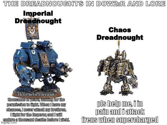 Dreadnoughts in lore and DoW2:R be like | THE DREADNOUGHTS IN DOW2:R AND LORE; Imperial
Dreadnought; Chaos
Dreadnought; I have been asleep for thousands of years, waiting for the permission to fight. When I have my chances, I never attack my brethren. I fight for the Emperor, and I will endure a thousand deaths before I yield. pls help me, i in pain and i attack frens when supercharged | image tagged in warhammer,warhammer40k,40k,wh40k,warhammer 40k,dreadnought | made w/ Imgflip meme maker