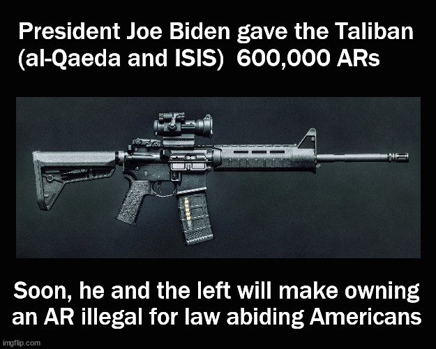 Taliban can own ARs, law abiding Americans can not | President Joe Biden gave the Taliban
(al-Qaeda and ISIS)  600,000 ARs; Soon, he and the left will make owning
an AR illegal for law abiding Americans | image tagged in gun control,ar 15,biden | made w/ Imgflip meme maker