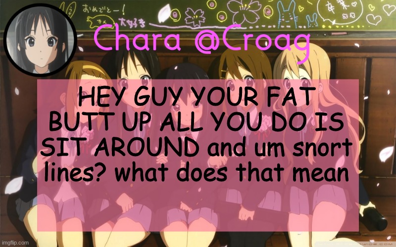 Chara's K-on temp | HEY GUY YOUR FAT BUTT UP ALL YOU DO IS SIT AROUND and um snort lines? what does that mean | image tagged in chara's k-on temp | made w/ Imgflip meme maker