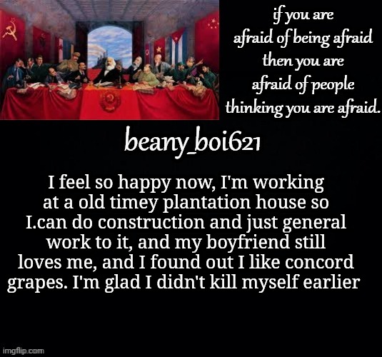Communist beany (dark mode) | I feel so happy now, I'm working at a old timey plantation house so I.can do construction and just general work to it, and my boyfriend still loves me, and I found out I like concord grapes. I'm glad I didn't kill myself earlier | image tagged in communist beany dark mode | made w/ Imgflip meme maker