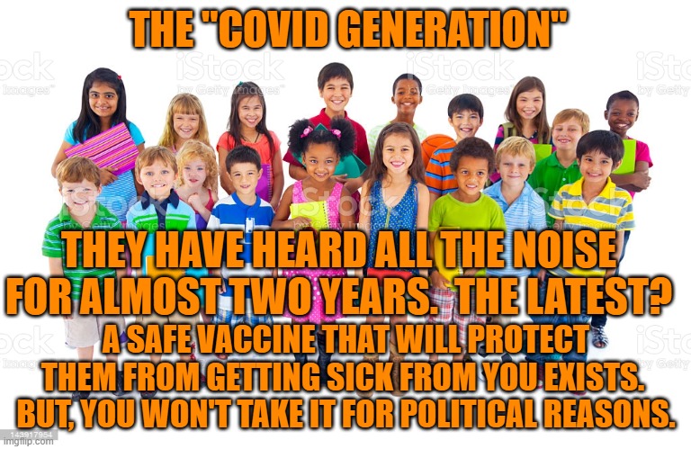 They won't forget friends who died because of President Pandemic. | THE "COVID GENERATION"; THEY HAVE HEARD ALL THE NOISE FOR ALMOST TWO YEARS.  THE LATEST? A SAFE VACCINE THAT WILL PROTECT THEM FROM GETTING SICK FROM YOU EXISTS.  BUT, YOU WON'T TAKE IT FOR POLITICAL REASONS. | image tagged in politics | made w/ Imgflip meme maker