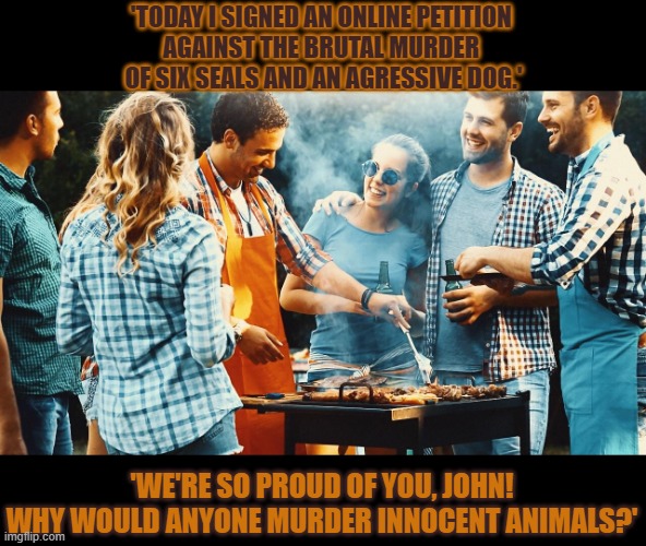 Why would anyone kill innocent animals? | 'TODAY I SIGNED AN ONLINE PETITION 
AGAINST THE BRUTAL MURDER 
OF SIX SEALS AND AN AGRESSIVE DOG.'; 'WE'RE SO PROUD OF YOU, JOHN!
WHY WOULD ANYONE MURDER INNOCENT ANIMALS?' | image tagged in bbq,meat,vegetarian,hypocrisy | made w/ Imgflip meme maker