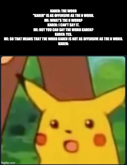 Surprised Pikachu | KAREN: THE WORD "KAREN" IS AS OFFENSIVE AS THE N WORD.
ME: WHAT'S THE N WORD?
KAREN: I CAN'T SAY IT.
ME: BUT YOU CAN SAY THE WORD KAREN?
KAR | image tagged in surprised pikachu | made w/ Imgflip meme maker