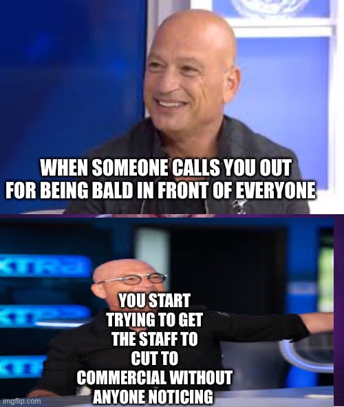 Memes | YOU START TRYING TO GET THE STAFF TO CUT TO COMMERCIAL WITHOUT ANYONE NOTICING; WHEN SOMEONE CALLS YOU OUT FOR BEING BALD IN FRONT OF EVERYONE | image tagged in memes | made w/ Imgflip meme maker